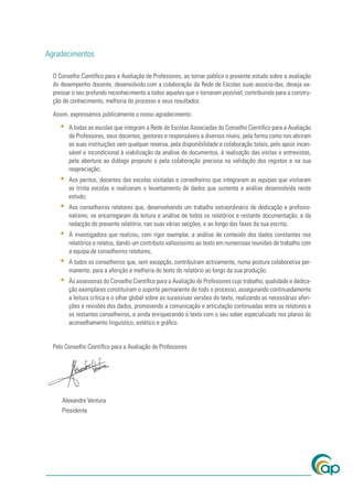 Agradecimentos

  O Conselho Cientíﬁco para a Avaliação de Professores, ao tornar público o presente estudo sobre a avaliação
  do desempenho docente, desenvolvido com a colaboração da Rede de Escolas suas associa-das, deseja ex-
  pressar o seu profundo reconhecimento a todos aqueles que o tornaram possível, contribuindo para a constru-
  ção de conhecimento, melhoria do processo e seus resultados.

  Assim, expressamos publicamente o nosso agradecimento:

     ▪   A todas as escolas que integram a Rede de Escolas Associadas do Conselho Cientíﬁco para a Avaliação
         de Professores, seus docentes, gestores e responsáveis a diversos níveis, pela forma como nos abriram
         as suas instituições sem qualquer reserva, pela disponibilidade e colaboração totais, pelo apoio incan-
         sável e incondicional à viabilização da análise de documentos, à realização das visitas e entrevistas,
         pela abertura ao diálogo proposto e pela colaboração preciosa na validação dos registos e na sua
         reapreciação;
     ▪   Aos peritos, docentes das escolas visitadas e conselheiros que integraram as equipas que visitaram
         as trinta escolas e realizaram o levantamento de dados que sustenta a análise desenvolvida neste
         estudo;
     ▪   Aos conselheiros relatores que, desenvolvendo um trabalho extraordinário de dedicação e proﬁssio-
         nalismo, se encarregaram da leitura e análise de todos os relatórios e restante documentação, e da
         redacção do presente relatório, nas suas várias secções, e ao longo das fases da sua escrita;
     ▪   À investigadora que realizou, com rigor exemplar, a análise de conteúdo dos dados constantes nos
         relatórios e relatos, dando um contributo valiosíssimo ao texto em numerosas reuniões de trabalho com
         a equipa de conselheiros relatores;
     ▪   A todos os conselheiros que, sem excepção, contribuíram activamente, numa postura colaborativa per-
         manente, para a aferição e melhoria do texto do relatório ao longo da sua produção;
     ▪   Às assessoras do Conselho Cientíﬁco para a Avaliação de Professores cujo trabalho, qualidade e dedica-
         ção exemplares constituíram o suporte permanente de todo o processo, assegurando continuadamente
         a leitura crítica e o olhar global sobre as sucessivas versões do texto, realizando as necessárias aferi-
         ções e revisões dos dados, promovendo a comunicação e articulação continuadas entre os relatores e
         os restantes conselheiros, e ainda enriquecendo o texto com o seu saber especializado nos planos do
         aconselhamento linguístico, estético e gráﬁco.


  Pelo Conselho Cientíﬁco para a Avaliação de Professores




     Alexandre Ventura
     Presidente
 