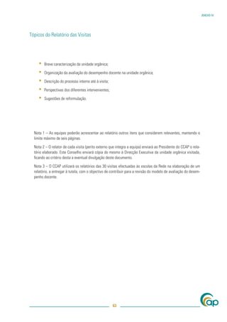 ANEXO IV




Tópicos do Relatório das Visitas




     ▪   Breve caracterização da unidade orgânica;

     ▪   Organização da avaliação do desempenho docente na unidade orgânica;

     ▪   Descrição do processo interno até à visita;

     ▪   Perspectivas dos diferentes intervenientes;

     ▪   Sugestões de reformulação.




  Nota 1 – As equipas poderão acrescentar ao relatório outros itens que considerem relevantes, mantendo o
  limite máximo de seis páginas.

  Nota 2 – O relator de cada visita (perito externo que integra a equipa) enviará ao Presidente do CCAP o rela-
  tório elaborado. Este Conselho enviará cópia do mesmo à Direcção Executiva da unidade orgânica visitada,
  ﬁcando ao critério desta a eventual divulgação deste documento.

  Nota 3 – O CCAP utilizará os relatórios das 30 visitas efectuadas às escolas da Rede na elaboração de um
  relatório, a entregar à tutela, com o objectivo de contribuir para a revisão do modelo de avaliação do desem-
  penho docente.




                                                       63
 