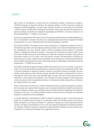 ANEXO V




Escola A


  Num universo de 134 docentes, a escola conta com 24 professores titulares, 55 pertencem ao quadro e
  130 (97%) entregaram os objectivos individuais. Dos docentes avaliados, seis (4%) requereram avaliação da
  componente cientíﬁco-pedagógica, dos quais todos solicitaram avaliador do mesmo grupo de recrutamento
  e nenhum requereu avaliação pelos encarregados de educação. Houve quatro docentes que requereram dis-
  pensa de avaliação por estarem em condições de aposentação até 2010/2011, nos termos do artigo 12.º do
  Decreto Regulamentar n.º 1-A/2009, de 5 de Janeiro.

  O processo de organização da ADD nesta escola foi marcado pela resistência passiva à implementação do mo-
  delo. Em consequência, o processo não contou com a participação das várias estruturas de gestão intermédia
  do agrupamento, nem com a colaboração directa de docentes avaliadores e avaliados.

  Até Setembro de 2008, o CE trabalhou sozinho, tendo as propostas por si elaboradas e levadas a CP sido sis-
  tematicamente ignoradas, como estratégia para protelar o processo. As reuniões de Departamento Curricular
  não contemplavam, por norma, aspectos relativos à ADD. As excepções ocorreram quando foi necessário
  proceder à avaliação dos docentes contratados. A aprovação dos instrumentos de registo da ADD ocorreu
  em Fevereiro de 2009, depois de se ter percebido que se tratava de um processo irreversível. A discussão dos
  instrumentos centrou-se no CP, embora, numa fase posterior, tivessem sido apresentados e discutidos nos
  Departamentos Curriculares. Apesar de haver solicitações, não foi realizada uma reunião geral de professores.
  Parte do trabalho realizado pelo CE teve de ser reformulada, devido às simpliﬁcações introduzidas pelo Decreto
  Regulamentar n.º 1-A/2009, de 5 de Janeiro.

  Um problema especíﬁco da operacionalização da ADD nesta escola tem a ver com a sua fusão, a meio do ano
  lectivo, com uma escola secundária, desconhecendo-se exactamente quem seria responsável pela ADD. Todos
  os docentes entregaram os objectivos individuais, excepto os que pediram dispensa da avaliação. Na gene-
  ralidade, aqueles objectivos foram deﬁnidos em grupo, Conselho de Docentes ou Departamento Curricular. A
  observação de aulas está em curso, dela resultando algum mal-estar, dado não ser aceite pela maioria dos
  professores e, no que respeita aos avaliadores, a ter-se tornado num factor de angústia. É opinião geral que o
  sistema de quotas vai levar à competição permanente, à diminuição do trabalho colaborativo e ao deteriorar
  das relações humanas nas escolas.

  Todos os intervenientes referiram que o modelo é demasiado burocrático, obrigando os professores a despen-
  der muito tempo com o preenchimento de papéis e com a produção de evidências do trabalho que sempre rea-
  lizaram. Consideraram, também, que a avaliação resulta num grande avolumar de trabalho para os avaliadores.
  O problema só não está a ser sentido actualmente devido ao reduzido número de docentes que requereram
  avaliação na componente cientíﬁco-pedagógica.

  A principal sugestão de reformulação do modelo diz respeito à avaliação por pares. A maioria dos docentes
  prefere ter um avaliador externo à escola ou, em alternativa, alguém com formação superior na área da ava-
  liação, que legitime a sua função de avaliador. Foi, igualmente, sugerido que as aulas observadas deveriam
  constituir uma opção. A possibilidade de se ter ou não aulas observadas dependeria da deﬁnição dos objecti-
  vos individuais. Também foi proposto o alargamento da periodicidade da avaliação, para três ou quatro anos,
  conjugando-se os momentos de avaliação com a progressão na carreira.




                                                      67
 