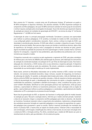 ANEXO V




Escola C


  Num universo de 111 docentes, a escola conta com 26 professores titulares, 87 pertencem ao quadro e
  94 (85%) entregaram os objectivos individuais. Dos docentes avaliados, 43 (39%) requereram avaliação da
  componente cientíﬁco-pedagógica, dos quais 42 (98%) solicitaram avaliador do mesmo grupo de recrutamento
  e nenhum requereu avaliação pelos encarregados de educação. Houve três docentes que requereram dispensa
  de avaliação por estarem em condições de aposentação até 2010/2011, nos termos do artigo 12.º do Decreto
  Regulamentar n.º 1-A/2009, de 5 de Janeiro.

  A observação de aulas é a principal preocupação manifestada. Consideram o processo uma oportunidade
  para melhorar as práticas pedagógicas. O CE acreditou na bondade do modelo da ADD, concordando com
  a sua conﬁguração global e considerando-o necessário. Assim, centrou o esforço na criação da CCAD, cuja
  idoneidade é reconhecida pelos docentes. À CCAD cabe reﬂectir e conceber o dispositivo de apoio. Consome
  centenas de horas de trabalho. Num percurso algo sinuoso com dúvidas e insuﬁciências técnicas, dada a falta
  de experiência e de formação, procurou evitar a propagação do mal-estar aos docentes em geral, garantir
  alguma imunidade da qualidade dos processos de ensino-aprendizagem e manter a coesão interna. O primeiro
  objectivo foi conseguido, o segundo foi mais problemático, pela discordância dos proﬁssionais com a matriz
  normativa que enquadra o modelo.

  O dispositivo construído veio a constituir-se pelo regulamento e regimento da CCAD, pelo plano estratégico
  de melhoria para o ano lectivo de 2008/09, pela calendarização do processo, pela elaboração de instrumentos
  de avaliação do coordenador/avaliador, de avaliação do CE e por ﬁchas de observação de aulas. Para testar a
  adequação dos instrumentos, a CCAD simulou entre os seus elementos a respectiva aplicação. O dispositivo
  parece ter sido bem acolhido por parte dos avaliadores. No entanto, avaliadores e avaliados consideram a
  necessidade da sua monitorização à medida que for sendo implementado.

  Nesta escola, sentiram-se diﬁculdades relacionadas com as tarefas inerentes à ADD a realizar num tempo
  reduzido, num processo considerado burocrático, longo e tortuoso, causador de insegurança, de incerteza e
  de sobrecarga de trabalho. Em paralelo, as alterações determinadas pela tutela, a falta de ﬁabilidade da pla-
  taforma online da DGRHE nas respostas às questões colocadas, a falta de resposta às dúvidas apresentadas,
  a falta de documentação de apoio, a desadequação dos instrumentos de registo a situações especíﬁcas, a
  credibilidade dos avaliadores, a qualidade e calendário da formação e, ainda, a existência das quotas, provo-
  caram também diﬁculdades. Identiﬁcam-se como apreciações positivas mais signiﬁcativas, ainda que pouco
  evidentes, a oportunidade de melhoria no investimento proﬁssional, a maior articulação entre os órgãos de
  gestão, a oportunidade para melhorar as práticas pedagógicas e a assiduidade, o aprofundamento do trabalho
  colaborativo no CP e a promoção de um processo de auto-formação.

  Numa fase de generalização da ADD, os docentes são favoráveis à conﬁguração global do modelo baseado
  na avaliação por pares. Recusam a avaliação externa, referindo que o modelo está bem pensado. Sustentam
  a ideia de ser necessário integrar a componente cientíﬁco-pedagógica para todos os docentes, não devendo
  ser facultativa. Consideram necessário reduzir a carga horária dos avaliadores, implementar a obrigatoriedade
  dos avaliadores possuírem formação em supervisão pedagógica e criar equipas de especialistas em supervi-
  são pedagógica para acompanhar e apoiar as escolas. Quanto à eventual consideração dos resultados dos
  alunos no processo ADD, a mesma deve ser objecto de estudos prévios. Enfatizam ainda a necessidade de
  uma normalização, uniformização e simpliﬁcação dos critérios a nível nacional, de uma maior articulação entre
  o sistema de ADD e a formação contínua. Por último, consideram que o modelo de ADD deveria ser justo no
  reconhecimento do mérito, pelo que defendem o ﬁm do sistema de quotas.




                                                     69
 