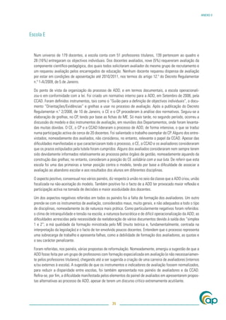 ANEXO V




Escola E


  Num universo de 179 docentes, a escola conta com 51 professores titulares, 139 pertencem ao quadro e
  28 (16%) entregaram os objectivos individuais. Dos docentes avaliados, nove (5%) requereram avaliação da
  componente cientíﬁco-pedagógica, dos quais todos solicitaram avaliador do mesmo grupo de recrutamento e
  um requereu avaliação pelos encarregados de educação. Nenhum docente requereu dispensa de avaliação
  por estar em condições de aposentação até 2010/2011, nos termos do artigo 12.º do Decreto Regulamentar
  n.º 1-A/2009, de 5 de Janeiro.

  Do ponto de vista da organização do processo de ADD, e em termos documentais, a escola operacionali-
  zou-o em conformidade com a lei. Foi criado um normativo interno para a ADD, em Setembro de 2008, pela
  CCAD. Foram deﬁnidos instrumentos, tais como o “Guião para a deﬁnição de objectivos individuais”, o docu-
  mento “Orientações/Evidências” e grelhas a usar no processo de avaliação. Após a publicação do Decreto
  Regulamentar n.º 2/2008, de 10 de Janeiro, o CE e o CP procederam à análise dos normativos. Seguiu-se a
  elaboração de grelhas, no CP, tendo por base as ﬁchas do ME. Só mais tarde, no segundo período, ocorreu a
  discussão do modelo e dos instrumentos de avaliação, em reuniões dos Departamentos, onde foram levanta-
  das muitas dúvidas. O CE, o CP e a CCAD lideraram o processo de ADD, de forma intensiva, o que se traduz
  numa participação activa de cerca de 20 docentes. Foi salientado o trabalho exemplar do CP. Alguns dos entre-
  vistados, nomeadamente dos avaliados, não considerou, no entanto, relevante o papel da CCAD. Apesar das
  diﬁculdades manifestadas e que caracterizaram todo o processo, o CE, a CCAD e os avaliadores consideraram
  que os prazos estipulados pela tutela foram cumpridos. Alguns dos avaliados consideraram nem sempre terem
  sido devidamente informados relativamente ao processo pelos órgãos de gestão, nomeadamente aquando da
  construção das grelhas; no entanto, consideram a posição do CE solidária com a sua luta. De referir que esta
  escola foi uma das primeiras a tomar posição contra o modelo, tendo por base a diﬁculdade de associar a
  avaliação ao abandono escolar e aos resultados dos alunos em diferentes disciplinas.

  O aspecto positivo, consensual nos vários painéis, diz respeito à união no seio da classe que a ADD criou, união
  focalizada na não-aceitação do modelo. Também positivo foi o facto de a ADD ter provocado maior reﬂexão e
  participação activa na tomada de decisões e maior assiduidade dos docentes.

  Um dos aspectos negativos referidos em todos os painéis foi a falta de formação dos avaliadores. Um outro
  prende-se com os instrumentos de avaliação, considerados maus, muito gerais, e não adequados a todo o tipo
  de disciplinas, nomeadamente às de natureza mais prática. Como particularmente negativos foram referidos:
  o clima de intranquilidade e tensão na escola; a natureza burocrática e de difícil operacionalização da ADD; as
  diﬁculdades acrescidas pela necessidade da reelaboração de vários documentos devido à saída dos “simplex
  1 e 2”; a má qualidade da formação ministrada pelo ME (muito teórica e, fundamentalmente, centrada na
  interpretação da legislação) e o facto de ter envolvido poucos docentes. Entendem que o processo representa
  uma sobrecarga de trabalho e apresenta falhas, como a debilidade de formação dos avaliadores, as quotas e
  o seu carácter penalizante.

  Foram referidas, nos painéis, várias propostas de reformulação. Nomeadamente, emergiu a sugestão de que a
  ADD fosse feita por um grupo de professores com formação especializada em avaliação (e não necessariamen-
  te pelos professores titulares), chegando até a ser sugerida a criação de uma carreira de avaliadores (internos
  e/ou externos à escola). A sugestão de que os instrumentos e indicadores de avaliação fossem normalizados,
  para reduzir a disparidade entre escolas, foi também apresentada nos painéis de avaliadores e da CCAD.
  Reﬁra-se, por ﬁm, a diﬁculdade manifestada pelos elementos do painel de avaliados em apresentarem propos-
  tas alternativas ao processo de ADD, apesar de terem um discurso crítico extremamente acutilante.




                                                       71
 