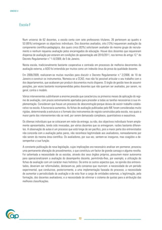 ANEXO V




          Escola F


            Num universo de 62 docentes, a escola conta com sete professores titulares, 26 pertencem ao quadro e
            53 (85%) entregaram os objectivos individuais. Dos docentes avaliados, oito (13%) requereram avaliação da
            componente cientíﬁco-pedagógica, dos quais cinco (63%) solicitaram avaliador do mesmo grupo de recruta-
            mento e nenhum requereu avaliação pelos encarregados de educação. Houve dois docentes que requereram
            dispensa de avaliação por estarem em condições de aposentação até 2010/2011, nos termos do artigo 12.º do
            Decreto Regulamentar n.º 1-A/2009, de 5 de Janeiro.

            Nesta escola, tradicionalmente bastante cooperativa e centrada em processos de melhoria decorrentes da
            avaliação externa, a ADD foi entendida por muitos como um indevido ónus da prova da qualidade docente.

            Em 2008/2009, realizaram-se muitas reuniões para discutir o Decreto Regulamentar n.º 2/2008, de 10 de
            Janeiro e construir os instrumentos. Nomeou-se a CCAD, mas não foi possível articular o seu trabalho com o
            dos departamentos, que acabaram por produzir documentos muito díspares. O órgão de gestão teve de assumir
            posições, por vezes bastante incompreendidas pelos docentes que não queriam ser avaliados, por serem, no
            geral, contra o modelo.

            Vários intervenientes sublinharam a enorme pressão que caracterizou os primeiros meses de aplicação do regi-
            me de avaliação, com prazos extremamente apertados para proceder a todas as tarefas necessárias à sua im-
            plementação. Consideram que houve um processo de desconstrução porque deixou de existir trabalho colabo-
            rativo na escola. A burocracia aumentou. As ﬁchas de avaliação publicadas pelo ME foram consideradas muito
            rígidas, determinando a estrutura e o formato dos instrumentos de registo construídos pela escola, nos quais a
            maior parte dos intervenientes não se revê, por serem demasiado complexos, quantitativos e exaustivos.

            Os dilemas individuais que se colocaram em redor da entrega, ou não, dos objectivos individuais foram ampla-
            mente apresentados, tendo sido invocadas, por vários docentes que os entregaram, razões bastante diferen-
            tes. A observação de aulas é um processo que está longe de ser pacíﬁco, pois a maior parte dos entrevistados
            não concorda com a avaliação pelos pares, não reconhece legitimidade aos avaliadores, nomeadamente por
            não serem da mesma área cientíﬁca. Os avaliadores, por sua vez, sentem-se inseguros, mas coagidos a de-
            sempenhar a sua função.

            A constante publicação de nova legislação, cujas implicações era necessário analisar em pormenor, provocou
            uma permanente alteração de procedimentos, o que constituiu um factor de grande cansaço e alguma revolta.
            Foi salientada a necessidade de as escolas, através dos seus órgãos próprios, possuírem maior autonomia
            para operacionalizarem a avaliação do desempenho docente, permitindo-lhes, por exemplo, a utilização de
            ﬁchas de avaliação com um carácter mais holístico. De entre os outros aspectos que, na opinião dos entrevis-
            tados, deveriam ser reformulados, destacam-se, pelo consenso que reuniram: a necessidade de um período
            experimental, que conduzisse, posteriormente, a uma implementação faseada do processo; a necessidade
            de aumentar a periodicidade da avaliação e de esta ﬁcar a cargo de entidades externas; a legitimação, pela
            formação, dos docentes avaliadores; e a necessidade de eliminar o sistema de quotas para a atribuição das
            melhores classiﬁcações.




                                                                72
 