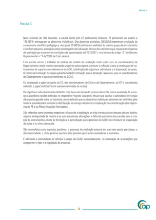 ANEXO V




Escola G


  Num universo de 150 docentes, a escola conta com 22 professores titulares, 78 pertencem ao quadro e
  145 (97%) entregaram os objectivos individuais. Dos docentes avaliados, 38 (25%) requereram avaliação da
  componente cientíﬁco-pedagógica, dos quais 25 (66%) solicitaram avaliador do mesmo grupo de recrutamento
  e nenhum requereu avaliação pelos encarregados de educação. Houve dois docentes que requereram dispensa
  de avaliação por estarem em condições de aposentação até 2010/2011, nos termos do artigo 12.º do Decreto
  Regulamentar n.º 1-A/2009, de 5 de Janeiro.

  Esta escola iniciou o trabalho de análise do modelo de avaliação muito cedo com os coordenadores de
  Departamento, tendo mesmo recrutado um perito externo para promover a reﬂexão e para a construção de ins-
  trumentos de suporte a um referencial da ADD, à deﬁnição de objectivos individuais e à observação de aulas.
  O Centro de Formação da região garantiu também formação para a Direcção Executiva, para os coordenadores
  de Departamento e para os elementos da CCAD.

  Foi destacado o papel actuante do CE, dos coordenadores de Ciclo e de Departamento, do CP e considerado
  reduzido o papel da CCAD (com representatividade de ciclos).

  Os objectivos individuais foram deﬁnidos com base nas metas de sucesso da escola, com a qualidade de suces-
  so e abandono escolar deﬁnidas no respectivo Projecto Educativo. Houve que ajustar o calendário em função
  da angústia gerada entre os docentes, sendo referido que os objectivos individuais deveriam ser deﬁnidos pela
  tutela e considerados somente a distribuição do serviço docente e a implicação na concretização dos objecti-
  vos do PE e do Plano Anual de Actividades.

  São referidos como aspectos negativos: o facto de a legislação ter sido introduzida no decurso do ano lectivo;
  alguma ambiguidade da mesma e as suas sucessivas alterações; a falta de autonomia das escolas para a cria-
  ção de instrumentos; a falta de formação e a perturbação que o processo da ADD veio introduzir na preparação
  de aulas e no clima da escola.

  São entendidos como aspectos positivos: o processo de avaliação externa em que esta escola participou; a
  democraticidade; o clima positivo que tem sido possível gerar entre avaliadores e avaliados.

  É aﬁrmada a necessidade de reforçar o papel da CCAD, nomeadamente, na emanação de orientações que
  assegurem o rigor e a regulação do processo.




                                                      73
 