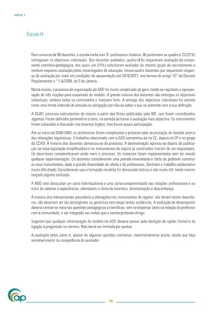 ANEXO V




          Escola H


            Num universo de 98 docentes, a escola conta com 31 professores titulares, 86 pertencem ao quadro e 22 (22%)
            entregaram os objectivos individuais. Dos docentes avaliados, quatro (4%) requereram avaliação da compo-
            nente cientíﬁco-pedagógica, dos quais um (25%) solicitaram avaliador do mesmo grupo de recrutamento e
            nenhum requereu avaliação pelos encarregados de educação. Houve quatro docentes que requereram dispen-
            sa de avaliação por estar em condições de aposentação até 2010/2011, nos termos do artigo 12.º do Decreto
            Regulamentar n.º 1-A/2009, de 5 de Janeiro.

            Nesta escola, o processo de organização da ADD foi muito complicado de gerir, tendo-se registado a apresen-
            tação de três moções para suspensão do modelo. A grande maioria dos docentes não entregou os objectivos
            individuais, embora todos os contratados o tivessem feito. A entrega dos objectivos individuais foi sentida
            como uma forma indevida de pressão ou obrigação por não se saber o que se pretende com a sua deﬁnição.

            A CCAD construiu instrumentos de registo a partir das ﬁchas publicadas pelo ME, que foram considerados
            algemas. Foram deﬁnidos parâmetros e itens, no sentido de tornar a avaliação mais objectiva. Os instrumentos
            foram colocados à discussão nos diversos órgãos, mas houve pouca participação.

            Até ao início de 2008-2009, os professores foram complicando o processo pela acumulação de dúvidas acerca
            das alterações legislativas. O trabalho relacionado com a ADD concentrou-se no CE, depois no CP e no grupo
            da CCAD. A maioria dos docentes demarcou-se do processo. A desmotivação agravou-se depois da publica-
            ção da nova legislação simpliﬁcadora e os instrumentos de registo já construídos tiveram de ser reajustados.
            Os descritores complexiﬁcaram ainda mais o processo. Os materiais foram implementados sem ter havido
            qualquer experimentação. Os docentes consideraram uma prenda envenenada o facto de poderem construir
            os seus instrumentos, dada a grande diversidade de oferta e de professores. Sentiram o trabalho colaborativo
            muito diﬁcultado. Consideraram que a formação recebida foi demasiado teórica e não muito útil, tendo mesmo
            lançado alguma confusão.

            A ADD veio desocultar um certo individualismo e uma certa competitividade nas relações proﬁssionais e na
            troca de saberes e experiências, adensando o clima de incerteza, desmotivação e desconﬁança.

            A maioria dos intervenientes procederia a alterações nos instrumentos de registo: não teriam tantos descrito-
            res, não deveriam ser tão abrangentes ou genéricos nem exigir tantas evidências. A avaliação de desempenho
            deveria centrar-se mais nas questões pedagógicas e cientíﬁcas, sem se dispersar tanto na relação do professor
            com a comunidade, e ser integrada nas metas que a escola pretende atingir.

            Sugerem que qualquer reformulação do modelo de ADD deveria passar pela abolição da rigidez formal e da
            ligação à progressão na carreira. Não devia ser limitada por quotas.

            A avaliação pelos pares é, apesar de algumas opiniões contrárias, maioritariamente aceite, desde que haja
            reconhecimento da competência do avaliador.




                                                               74
 