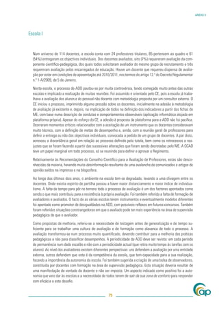 ANEXO V




Escola I


  Num universo de 114 docentes, a escola conta com 24 professores titulares, 85 pertencem ao quadro e 61
  (54%) entregaram os objectivos individuais. Dos docentes avaliados, oito (7%) requereram avaliação da com-
  ponente cientíﬁco-pedagógica, dos quais todos solicitaram avaliador do mesmo grupo de recrutamento e três
  requereram avaliação pelos encarregados de educação. Houve um docente que requereu dispensa de avalia-
  ção por estar em condições de aposentação até 2010/2011, nos termos do artigo 12.º do Decreto Regulamentar
  n.º 1-A/2009, de 5 de Janeiro.

  Nesta escola, o processo de ADD pautou-se por muita controvérsia, tendo começado muito antes das outras
  escolas e implicado a realização de muitas reuniões. Foi assumido e orientado pelo CE, pois a escola já traba-
  lhava a avaliação dos alunos e do pessoal não docente com metodologia proposta por um consultor externo. O
  CE iniciou o processo, imprimindo alguma pressão sobre os docentes, inicialmente na adesão à metodologia
  de avaliação já existente e, depois, na implicação de todos na deﬁnição dos indicadores a partir das ﬁchas do
  ME, com base numa descrição de condutas e comportamentos observáveis (aplicação informática alojada em
  plataforma própria). Apesar do esforço do CE, a adesão à proposta da plataforma para a ADD não foi pacíﬁca.
  Ocorreram momentos críticos relacionados com a aceitação de um instrumento que os docentes consideravam
  muito técnico, com a deﬁnição de metas de desempenho e, ainda, com a reunião geral de professores para
  deﬁnir a entrega ou não dos objectivos individuais, convocada a pedido de um grupo de docentes. A par disto,
  acresceu a discordância geral em relação ao processo deﬁnido pela tutela, bem como os retrocessos e rea-
  justes que se foram fazendo a partir das sucessivas alterações que foram sendo decretadas pelo ME. A CCAD
  teve um papel marginal em todo processo, só se reunindo para deﬁnir e aprovar o Regimento.

  Relativamente às Recomendações do Conselho Cientíﬁco para a Avaliação de Professores, estas são desco-
  nhecidas da maioria, havendo muita desinformação resultante de uma avalanche de comunicados e artigos de
  opinião saídos na imprensa e na blogosfera.

  Ao longo dos últimos dois anos, o ambiente na escola tem-se degradado, levando a uma clivagem entre os
  docentes. Onde existia espírito de partilha passou a haver maior distanciamento e maior índice de individua-
  lismo. A falta de tempo para pôr no terreno todo o processo de avaliação é um dos factores apontados como
  sendo o que mais contribuiu para a resistência à própria avaliação. Foi também referida a falta de formação de
  avaliadores e avaliados. O facto de as várias escolas terem instrumentos e eventualmente modelos diferentes
  foi apontado como promotor de desigualdades na ADD, com possíveis reﬂexos em futuros concursos. Também
  foram referidas situações constrangedoras em que o avaliado pode ter mais experiência na área de supervisão
  pedagógica do que o avaliador.

  Como propostas de melhoria, referiu-se a necessidade de testagem antes de generalização e de tempo su-
  ﬁciente para se trabalhar uma cultura de avaliação e de formação como alavanca de todo o processo. A
  avaliação transformou-se num processo muito quantiﬁcado, devendo contribuir para a melhoria das práticas
  pedagógicas e não para classiﬁcar desempenhos. A periodicidade da ADD deve ser revista: em cada período
  de permanência num dado escalão e não com a periodicidade actual (que retira muito tempo às tarefas com os
  alunos). Ao nível dos avaliadores existem diferentes perspectivas: uns defendem a avaliação por uma entidade
  externa, outros defendem que esta é da competência da escola, que tem capacidade para a sua realização,
  focando a importância da autonomia da escola. Foi também sugerida a criação de uma bolsa de observadores,
  constituída por docentes com formação na área de supervisão pedagógica. Esta situação deveria resultar de
  uma manifestação de vontade do docente e não ser imposta. Um aspecto indicado como positivo foi a auto-
  nomia que veio dar às escolas e a necessidade de todos terem de sair da sua zona de conforto para responder
  com eﬁcácia a este desaﬁo.


                                                      75
 