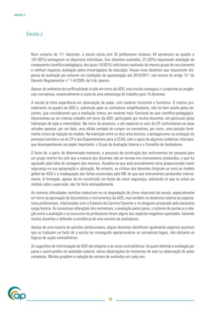 ANEXO V




          Escola J


            Num universo de 111 docentes, a escola conta com 34 professores titulares, 64 pertencem ao quadro e
            102 (92%) entregaram os objectivos individuais. Dos docentes avaliados, 22 (20%) requereram avaliação da
            componente cientíﬁco-pedagógica, dos quais 18 (82%) solicitaram avaliador do mesmo grupo de recrutamento
            e nenhum requereu avaliação pelos encarregados de educação. Houve nove docentes que requereram dis-
            pensa de avaliação por estarem em condições de aposentação até 2010/2011, nos termos do artigo 12.º do
            Decreto Regulamentar n.º 1-A/2009, de 5 de Janeiro.

            Apesar do ambiente de conﬂitualidade criado em torno da ADD, esta escola conseguiu ir cumprindo as exigên-
            cias normativas, essencialmente à custa de uma sobrecarga de trabalho para 15 docentes.

            A escola já tinha experiência em observação de aulas, com carácter horizontal e formativo. O mesmo pro-
            cedimento no quadro da ADD e, sobretudo após os normativos simpliﬁcadores, não foi bem aceite pelos do-
            centes, que consideraram que a avaliação tomou um carácter mais funcional do que cientíﬁco-pedagógico.
            Desenvolveu-se um intenso trabalho em torno da ADD, participado por muitos docentes, em particular pelas
            lideranças de topo e intermédias. No início do processo, e em especial no seio do CP, confrontaram-se duas
            atitudes opostas: por um lado, uma sólida vontade de cumprir os normativos, por outro, uma posição forte-
            mente crítica de rejeição do modelo. Na transição entre os dois anos lectivos, o protagonismo na condução do
            processo transferiu-se do CP e dos Departamentos para a CCAD, com o apoio de algumas instâncias informais,
            que desempenharam um papel importante: o Grupo de Avaliação Interna e o Conselho de Avaliadores.

            O facto de, a partir de determinado momento, o processo de construção dos instrumentos ter passado para
            um grupo restrito fez com que a maioria dos docentes não se revisse nos instrumentos produzidos, o que foi
            agravado pela falta de testagem dos mesmos. Acredita-se que este procedimento teria proporcionado maior
            segurança na sua apropriação e aplicação. No entanto, as críticas dos docentes dirigiram-se mais ao modelo
            global de ADD e à inadequação das ﬁchas construídas pelo ME do que aos instrumentos produzidos interna-
            mente. A formação, apesar de ter constituído um factor de maior segurança, sobretudo no que se refere ao
            módulo sobre supervisão, não foi feita atempadamente.

            As maiores diﬁculdades sentidas traduziram-se na degradação do clima relacional da escola, especialmente
            em torno da aprovação de documentos e instrumentos da ADD, mas também no desânimo relativo às expecta-
            tivas proﬁssionais, relacionadas com o Estatuto da Carreira Docente e no desgaste provocado pela excessiva
            carga horária. As sucessivas alterações dos normativos, a avaliação pelos pares, o sistema de quotas e a rela-
            ção entre a avaliação e os concursos de professores foram alguns dos aspectos negativos apontados, havendo
            muitos docentes a defender a existência de uma carreira de avaliadores.

            Apesar de uma maioria de opiniões desfavoráveis, alguns docentes identiﬁcam igualmente aspectos positivos
            que se traduzem no facto de a escola ter conseguido operacionalizar os normativos legais, não obstante as
            lógicas de acção contraditórias.

            As sugestões de reformulação da ADD são díspares e às vezes contraditórias: há quem defenda a avaliação por
            pares e quem preﬁra um avaliador externo; várias observações de momentos de aula ou observação de aulas
            completas. Muitos propõem a redução do número de avaliados em cada ano.




                                                                76
 