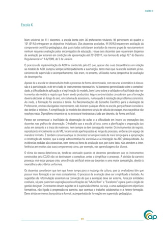 ANEXO V




Escola K


  Num universo de 111 docentes, a escola conta com 36 professores titulares, 96 pertencem ao quadro e
  101 (91%) entregaram os objectivos individuais. Dos docentes avaliados, 44 (40%) requereram avaliação da
  componente cientíﬁco-pedagógica, dos quais todos solicitaram avaliador do mesmo grupo de recrutamento e
  nenhum requereu avaliação pelos encarregados de educação. Houve seis docentes que requereram dispensa
  de avaliação por estarem em condições de aposentação até 2010/2011, nos termos do artigo 12.º do Decreto
  Regulamentar n.º 1-A/2009, de 5 de Janeiro.

  O processo de implementação da ADD foi conduzido pelo CE que, apesar das suas discordâncias em relação
  ao modelo de ADD, cumpriu sempre antecipadamente a sua função, tanto mais que na escola existiam já me-
  canismos de supervisão e acompanhamento; não eram, no entanto, utilizados numa perspectiva de avaliação
  de desempenho.

  Apesar de a escola ter desenvolvido todo o processo de forma determinada, com recurso sistemático à discus-
  são e à participação, e de ter criado os instrumentos necessários, há consenso generalizado sobre a complexi-
  dade, a diﬁculdade de aplicação e a legitimação do modelo, bem como sobre a validade e a ﬁabilidade dos ins-
  trumentos de medida e registo que foram sendo produzidos. Alguns entrevistados consideram que a formação
  deveria decorrer ao longo do ano, em sistema de assessoria, numa ajuda à resolução de problemas concretos.
  Ao invés, a formação foi escassa e tardia. As Recomendações do Conselho Cientíﬁco para a Avaliação de
  Professores, embora divulgadas internamente, não tiveram qualquer efeito na escola, porque foram considera-
  das tardias e teóricas. A simpliﬁcação do modelo dos docentes serviu de válvula de escape, mas na prática não
  resolveu nada. O problema encontra-se na estrutura hierárquica criada por decreto, de forma artiﬁcial.

  Parece ser consensual a inutilidade da observação de aulas e a diﬁculdade em inserir as prestações dos
  docentes nas grelhas de observação. O trabalho que a escola já fazia, como a planiﬁcação e preparação das
  aulas em conjunto e a troca de materiais, nem sempre se tem conseguido manter. Os instrumentos de registo,
  reproduzindo inicialmente os do ME, foram sendo aperfeiçoados ao longo do processo, embora com espaço de
  manobra limitado. É também consensual que os docentes teriam precisado de mais tempo para a apropriação
  e construção do modelo, que a carga administrativa foi excessiva e a concepção da ADD desequilibrada. As
  evidências pedidas são excessivas, bem como os itens de avaliação que, por outro lado, não atendem a inter-
  ferências em muitas das suas componentes como, por exemplo, nas aprendizagens dos alunos.

  O clima da escola deteriorou-se, tendo-se atenuado quando os docentes perceberam que os instrumentos
  construídos pela CCAD não se destinavam a complicar, antes a simpliﬁcar o processo. A divisão da carreira
  provocou mal-estar porque criou uma divisão artiﬁcial entre os docentes e uma maior competição, devido à
  inexistência de critérios uniformes.

  Os docentes consideram que tem que haver tempo para a mudança de cultura, que os avaliadores têm que
  possuir mais formação e ser mais competentes. O processo de avaliação deve ser simpliﬁcado e testado. As
  sugestões de reformulação assentam na convicção de que a avaliação deve ser externa, feita por entidades
  credíveis, só para quem tem aspiração às classiﬁcações de “Muito Bom” e “Excelente” e para quem o órgão de
  gestão designar. Os restantes devem sujeitar-se à supervisão interna, ou seja, a uma avaliação com objectivos
  formativos, não ligada à progressão na carreira, que acentua o trabalho colaborativo e a hetero-formação.
  Deve ainda ser menos burocrática e formal, acompanhada de formação em supervisão pedagógica.




                                                     77
 