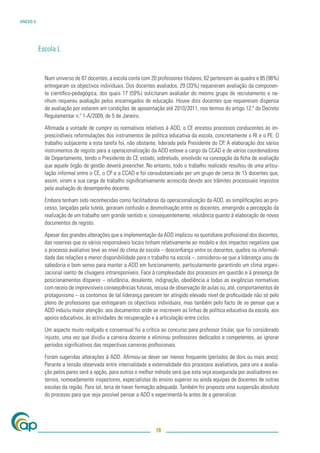 ANEXO V




          Escola L


            Num universo de 87 docentes, a escola conta com 20 professores titulares, 62 pertencem ao quadro e 85 (98%)
            entregaram os objectivos individuais. Dos docentes avaliados, 29 (33%) requereram avaliação da componen-
            te cientíﬁco-pedagógica, dos quais 17 (59%) solicitaram avaliador do mesmo grupo de recrutamento e ne-
            nhum requereu avaliação pelos encarregados de educação. Houve dois docentes que requereram dispensa
            de avaliação por estarem em condições de aposentação até 2010/2011, nos termos do artigo 12.º do Decreto
            Regulamentar n.º 1-A/2009, de 5 de Janeiro.

            Aﬁrmada a vontade de cumprir os normativos relativos à ADD, o CE encetou processos conducentes às im-
            prescindíveis reformulações dos instrumentos de política educativa da escola, concretamente o RI e o PE. O
            trabalho subjacente a esta tarefa foi, não obstante, liderado pela Presidente do CP. A elaboração dos vários
            instrumentos de registo para a operacionalização da ADD esteve a cargo da CCAD e de vários coordenadores
            de Departamento, tendo o Presidente do CE estado, sobretudo, envolvido na concepção da ﬁcha de avaliação
            que aquele órgão de gestão deverá preencher. No entanto, todo o trabalho realizado resultou de uma articu-
            lação informal entre o CE, o CP e a CCAD e foi consubstanciado por um grupo de cerca de 15 docentes que,
            assim, viram a sua carga de trabalho signiﬁcativamente acrescida devido aos trâmites processuais impostos
            pela avaliação do desempenho docente.

            Embora tenham sido reconhecidas como facilitadoras da operacionalização da ADD, as simpliﬁcações ao pro-
            cesso, lançadas pela tutela, geraram confusão e desmotivação entre os docentes, emergindo a percepção da
            realização de um trabalho sem grande sentido e, consequentemente, relutância quanto à elaboração de novos
            documentos de registo.

            Apesar das grandes alterações que a implementação da ADD implicou no quotidiano proﬁssional dos docentes,
            das reservas que os vários responsáveis locais tinham relativamente ao modelo e dos impactes negativos que
            o processo avaliativo teve ao nível do clima de escola – desconﬁança entre os docentes, quebra na informali-
            dade das relações e menor disponibilidade para o trabalho na escola –, considerou-se que a liderança usou de
            sabedoria e bom senso para manter a ADD em funcionamento, particularmente garantindo um clima organi-
            zacional isento de clivagens intransponíveis. Face à complexidade dos processos em questão e à presença de
            posicionamentos díspares – relutância, desalento, indignação, obediência a todas as exigências normativas
            com receio de imprevisíveis consequências futuras, recusa de observação de aulas ou, até, comportamentos de
            protagonismo – os contornos de tal liderança parecem ter atingido elevado nível de proﬁcuidade não só pelo
            pleno de professores que entregaram os objectivos individuais, mas também pelo facto de se pensar que a
            ADD induziu maior atenção: aos documentos onde se inscrevem as linhas de política educativa da escola, aos
            apoios educativos, às actividades de recuperação e à articulação entre ciclos.

            Um aspecto muito realçado e consensual foi a crítica ao concurso para professor titular, que foi considerado
            injusto, uma vez que dividiu a carreira docente e eliminou professores dedicados e competentes, ao ignorar
            períodos signiﬁcativos das respectivas carreiras proﬁssionais.

            Foram sugeridas alterações à ADD. Aﬁrmou-se dever ser menos frequente (períodos de dois ou mais anos).
            Perante a tensão observada entre internalidade e externalidade dos processos avaliativos, para uns a avalia-
            ção pelos pares será a opção, para outros o melhor método será que esta seja assegurada por avaliadores ex-
            ternos, nomeadamente inspectores, especialistas do ensino superior ou ainda equipas de docentes de outras
            escolas da região. Para tal, teria de haver formação adequada. Também foi proposta uma suspensão absoluta
            do processo para que seja possível pensar a ADD e experimentá-la antes de a generalizar.




                                                               78
 