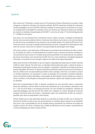 ANEXO V




          Escola N


            Num universo de 132 docentes, a escola conta com 32 professores titulares, 69 pertencem ao quadro e todos
            entregaram os objectivos individuais. Dos docentes avaliados, 49 (37%) requereram avaliação da componente
            cientíﬁco-pedagógica, dos quais 38 (78%) solicitaram avaliador do mesmo grupo de recrutamento e um reque-
            reu avaliação pelos encarregados de educação. Houve seis docentes que requereram dispensa de avaliação
            por estarem em condições de aposentação até 2010/2011, nos termos do artigo 12.º do Decreto Regulamentar
            n.º 1-A/2009, de 5 de Janeiro.

            Esta escola, com uma liderança forte e reconhecida, encarou, desde o princípio, a avaliação do desempenho
            docente como uma oportunidade de melhoria. Desenvolve uma dinâmica muito intensa e tem visto reconhecida
            por diversas formas a qualidade dos seus processos e dos resultados obtidos. Em função da ADD houve 18 do-
            centes que tiveram uma carga de trabalho signiﬁcativamente acrescida. A experiência de observação de aulas
            está a ser vista por muitos como um desaﬁo e uma oportunidade de aprendizagem entre colegas.

            O CE procurou desde o início desenvolver a ADD através de uma dinâmica de envolvimento de todos os docen-
            tes, da aferição de critérios e do aprofundamento da coerência entre os diversos documentos estratégicos e
            instrumentais da vida da escola. Em resultado deste processo partilhado, foi-se desenvolvendo uma apropria-
            ção serena dos princípios e dos instrumentos da ADD. Para isso, muito contribuíram a divulgação alargada de
            informação, os momentos de auto-formação e algumas das acções de formação frequentadas.

            Nesta escola sentiram-se diﬁculdades no que diz respeito à capacidade para desenvolver as tarefas inerentes
            à ADD em tempo reduzido. Para além disso, as alterações determinadas pela tutela, o sistema de quotas, a
            diﬁculdade de quantiﬁcação de alguns itens da avaliação e a qualidade e calendário da formação provocaram
            também diﬁculdades. No entanto, os docentes identiﬁcaram igualmente aspectos positivos que se traduzem no
            facto de a ADD ter sido uma oportunidade para reﬂectir sobre a avaliação, interiorizar o seu espírito e produzir
            os inerentes dispositivos. Ao anteciparem o cenário de aplicação dos instrumentos entretanto produzidos,
            muitos dos docentes prevêem diﬁculdades e necessidades de reformulação. Estimam também que, quando se
            vierem a conhecer as classiﬁcações de desempenho dos docentes, algumas das relações pessoais venham a
            ser afectadas.

            Numa fase de generalização da ADD, os docentes consideram que será necessário reduzir a componente
            lectiva dos avaliadores; conciliar melhor os horários dos avaliadores com os dos avaliados, sobretudo ao nível
            do 1.º ciclo do ensino básico e da educação pré-escolar; dar mais formação aos avaliadores, sobretudo em
            supervisão pedagógica, para lhes permitir lidar melhor com a exigência e o carácter delicado de muitas das
            situações decorrentes desta nova função; e estandardizar alguns dos componentes da ADD, por exemplo o
            portefólio, para reduzir as disparidades a nível nacional.

            Pensam também que as aulas observadas deveriam ser suprimidas do modelo de ADD, que os docentes em
            exercício de funções em mais do que uma escola deveriam ser avaliados apenas naquela em que trabalham
            mais horas e que a periodicidade do ciclo de avaliação deveria corresponder aos momentos de mudança de
            escalão na carreira. Por último, consideram que o modelo de ADD deveria ser mais simples, mas aplicado com
            a mesma conﬁguração por todas as escolas do País.




                                                                 80
 
