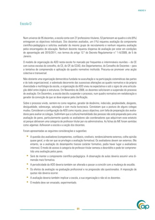 ANEXO V




Escola O


  Num universo de 95 docentes, a escola conta com 27 professores titulares, 53 pertencem ao quadro e oito (8%)
  entregaram os objectivos individuais. Dos docentes avaliados, um (1%) requereu avaliação da componente
  cientíﬁco-pedagógica e solicitou avaliador do mesmo grupo de recrutamento e nenhum requereu avaliação
  pelos encarregados de educação. Nenhum docente requereu dispensa de avaliação por estar em condições
  de aposentação até 2010/2011, nos termos do artigo 12.º do Decreto Regulamentar n.º 1-A/2009, de 5 de
  Janeiro.

  O modelo de organização da ADD nesta escola foi marcado por frequentes e intermináveis reuniões – do CE
  com outras escolas do concelho, do CE, do CP, da CCAD, dos Departamentos, do Conselho de Docentes – para
  a tentativa de compreensão e aplicação do quadro normativo instituído. Procurou-se promover uma acção
  colectiva e transversal.

  Não obstante uma organização democrática fundada na auscultação e na participação sistemáticas das partes
  e do todo organizacional, e sobretudo decorrente das sucessivas alterações ao quadro normativo e da própria
  diversidade e morfologia da escola, a organização da ADD viveu na expectativa e sob o signo de uma articula-
  ção débil entre órgãos e estruturas. Em Novembro de 2008, os docentes solicitaram a suspensão do processo
  de avaliação. Em Dezembro, a escola decidiu suspender o processo, num quadro normativo em reelaboração e
  gerador da convicção de que se deve esperar pela clariﬁcação.

  Sobre o processo vivido, sentem-no como negativo, gerador de desânimo, indecisão, perplexidade, desgaste,
  desigualdade, sobrecarga, saturação e com muita burocracia. Constatam que a postura de alguns colegas
  mudou. Consideram a conﬁguração da ADD como injusta, pouco objectiva, com falta de preparação dos avalia-
  dores para avaliar os colegas. Sublinham que a cultura/mentalidade das pessoas não está preparada para uma
  avaliação de pares, particularmente quando os avaliadores são coordenadores que adquiriram esse estatuto
  só porque obtiveram uma categoria de professor titular por via administrativa. As ﬁchas do ME foram sentidas
  como algemas. Asﬁxiaram a escola e a acção dos docentes.

  Foram apresentadas as seguintes considerações e sugestões:

     ▪   A questão dos avaliadores (competentes, conﬁáveis, credíveis, tendencialmente externos, colhe opinião
         quase geral, a não ser que se privilegie a avaliação formativa). Os avaliadores devem ser externos. (No
         entanto, se a avaliação do desempenho tivesse carácter formativo, podia haver lugar a avaliadores
         internos). O modo de acesso à categoria de professor titular semeou o descrédito e pode ter comprome-
         tido uma avaliação pelos pares.
     ▪   Será de manter a componente cientíﬁco-pedagógica. A observação de aulas deveria assumir uma di-
         mensão mais formativa.
     ▪   A periodicidade da ADD deveria também ser alterada e passar a coincidir com a mudança de escalão.
     ▪   Os efeitos da avaliação na graduação proﬁssional e na progressão são questionados. A imposição de
         quotas não deveria ocorrer.
     ▪   A avaliação deveria também implicar a escola, a sua organização e não só os docentes.
     ▪   O modelo deve ser ensaiado, experimentado.




                                                      81
 