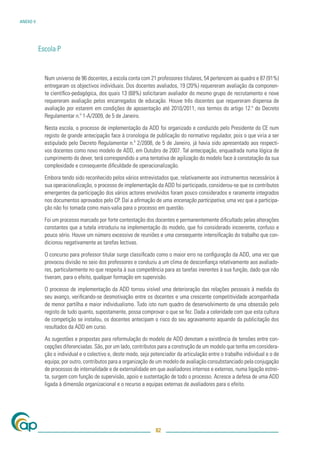 ANEXO V




          Escola P


            Num universo de 96 docentes, a escola conta com 21 professores titulares, 54 pertencem ao quadro e 87 (91%)
            entregaram os objectivos individuais. Dos docentes avaliados, 19 (20%) requereram avaliação da componen-
            te cientíﬁco-pedagógica, dos quais 13 (68%) solicitaram avaliador do mesmo grupo de recrutamento e nove
            requereram avaliação pelos encarregados de educação. Houve três docentes que requereram dispensa de
            avaliação por estarem em condições de aposentação até 2010/2011, nos termos do artigo 12.º do Decreto
            Regulamentar n.º 1-A/2009, de 5 de Janeiro.

            Nesta escola, o processo de implementação da ADD foi organizado e conduzido pelo Presidente do CE num
            registo de grande antecipação face à cronologia de publicação do normativo regulador, pois o que viria a ser
            estipulado pelo Decreto Regulamentar n.º 2/2008, de 5 de Janeiro, já havia sido apresentado aos respecti-
            vos docentes como novo modelo de ADD, em Outubro de 2007. Tal antecipação, enquadrada numa lógica de
            cumprimento do dever, terá correspondido a uma tentativa de agilização do modelo face à constatação da sua
            complexidade e consequente diﬁculdade de operacionalização.

            Embora tendo sido reconhecido pelos vários entrevistados que, relativamente aos instrumentos necessários à
            sua operacionalização, o processo de implementação da ADD foi participado, considerou-se que os contributos
            emergentes da participação dos vários actores envolvidos foram pouco considerados e raramente integrados
            nos documentos aprovados pelo CP. Daí a aﬁrmação de uma encenação participativa, uma vez que a participa-
            ção não foi tomada como mais-valia para o processo em questão.

            Foi um processo marcado por forte contestação dos docentes e permanentemente diﬁcultado pelas alterações
            constantes que a tutela introduziu na implementação do modelo, que foi considerado incoerente, confuso e
            pouco sério. Houve um número excessivo de reuniões e uma consequente intensiﬁcação do trabalho que con-
            dicionou negativamente as tarefas lectivas.

            O concurso para professor titular surge classiﬁcado como o maior erro na conﬁguração da ADD, uma vez que
            provocou divisão no seio dos professores e conduziu a um clima de desconﬁança relativamente aos avaliado-
            res, particularmente no que respeita à sua competência para as tarefas inerentes à sua função, dado que não
            tiveram, para o efeito, qualquer formação em supervisão.

            O processo de implementação da ADD tornou visível uma deterioração das relações pessoais à medida do
            seu avanço, veriﬁcando-se desmotivação entre os docentes e uma crescente competitividade acompanhada
            de menor partilha e maior individualismo. Tudo isto num quadro de desenvolvimento de uma obsessão pelo
            registo de tudo quanto, supostamente, possa comprovar o que se fez. Dada a celeridade com que esta cultura
            de competição se instalou, os docentes antecipam o risco do seu agravamento aquando da publicitação dos
            resultados da ADD em curso.

            As sugestões e propostas para reformulação do modelo de ADD denotam a existência de tensões entre con-
            cepções diferenciadas. São, por um lado, contributos para a construção de um modelo que tenha em considera-
            ção o individual e o colectivo e, deste modo, seja potenciador da articulação entre o trabalho individual e o de
            equipa; por outro, contributos para a organização de um modelo de avaliação consubstanciado pela conjugação
            de processos de internalidade e de externalidade em que avaliadores internos e externos, numa ligação estrei-
            ta, surgem com função de supervisão, apoio e sustentação de todo o processo. Acresce a defesa de uma ADD
            ligada à dimensão organizacional e o recurso a equipas externas de avaliadores para o efeito.




                                                                 82
 