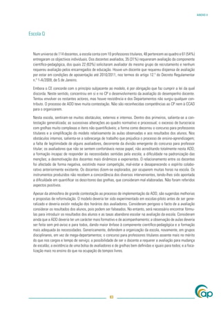 ANEXO V




Escola Q


  Num universo de 114 docentes, a escola conta com 10 professores titulares, 48 pertencem ao quadro e 61 (54%)
  entregaram os objectivos individuais. Dos docentes avaliados, 35 (31%) requereram avaliação da componente
  cientíﬁco-pedagógica, dos quais 22 (63%) solicitaram avaliador do mesmo grupo de recrutamento e nenhum
  requereu avaliação pelos encarregados de educação. Houve um docente que requereu dispensa de avaliação
  por estar em condições de aposentação até 2010/2011, nos termos do artigo 12.º do Decreto Regulamentar
  n.º 1-A/2009, de 5 de Janeiro.

  Embora o CE concorde com o princípio subjacente ao modelo, é por obrigação que faz cumprir a lei da qual
  discorda. Neste sentido, concentrou em si e no CP o desenvolvimento da avaliação do desempenho docente.
  Tentou envolver os restantes actores, mas houve resistência e dos Departamentos não surgiu qualquer con-
  tributo. O processo de ADD teve muita contestação. Não são reconhecidas competências ao CP nem à CCAD
  para o organizarem.

  Nesta escola, sentiram-se muitos obstáculos, externos e internos. Dentro dos primeiros, salienta-se a con-
  testação generalizada; as sucessivas alterações ao quadro normativo e processual; o excesso de burocracia
  com grelhas muito complexas e itens não quantiﬁcáveis; a forma como decorreu o concurso para professores
  titulares e a simpliﬁcação do modelo relativamente às aulas observadas e aos resultados dos alunos. Nos
  obstáculos internos, salienta-se a sobrecarga de trabalho que prejudica o processo de ensino-aprendizagem;
  a falta de legitimidade de alguns avaliadores, decorrente da divisão emergente do concurso para professor
  titular; os avaliadores que não se sentem confortáveis nesse papel, não acreditando totalmente nesta ADD;
  a formação incapaz de responder às necessidades sentidas pela escola; a diﬁculdade na padronização das
  menções; a desmotivação dos docentes mais dinâmicos e experientes. O relacionamento entre os docentes
  foi afectado de forma negativa, existindo maior competição, mal-estar e desaparecendo o espírito colabo-
  rativo anteriormente existente. Os docentes dizem-se explorados, por ocuparem muitas horas na escola. Os
  instrumentos produzidos não recebem a concordância dos diversos intervenientes, tendo-lhes sido apontada
  a diﬁculdade em quantiﬁcar os descritores das grelhas, que consideram mal elaboradas. Não foram referidos
  aspectos positivos.

  Apesar da atmosfera de grande contestação ao processo de implementação da ADD, são sugeridas melhorias
  e propostas de reformulação. O modelo deveria ter sido experimentado em escolas-piloto antes de ser gene-
  ralizado e deveria existir redução dos horários dos avaliadores. Consideram perigoso o facto de a avaliação
  considerar os resultados dos alunos, pois podem ser falseados. No entanto, será necessário encontrar fórmu-
  las para introduzir os resultados dos alunos e as taxas abandono escolar na avaliação da escola. Consideram
  ainda que a ADD deveria ter um carácter mais formativo e de acompanhamento; a observação de aulas deveria
  ser feita sem pré-aviso e para todos, dando maior ênfase à componente cientíﬁco-pedagógica e a formação
  mais adequada às necessidades. Genericamente, defendem a organização da escola, novamente, em grupos
  disciplinares, em vez de mega-departamentos; o concurso para professores titulares assente mais no mérito
  do que nos cargos e tempo de serviço; a possibilidade de ser o docente a requerer a avaliação para mudança
  de escalão; a existência de uma bolsa de avaliadores e de grelhas bem deﬁnidas e iguais para todos; e a foca-
  lização mais no ensino do que na ocupação de tempos livres.




                                                     83
 