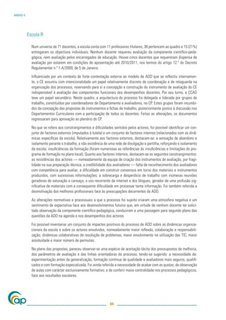 ANEXO V




          Escola R

            Num universo de 71 docentes, a escola conta com 11 professores titulares, 38 pertencem ao quadro e 15 (21%)
            entregaram os objectivos individuais. Nenhum docente requereu avaliação da componente cientíﬁco-peda-
            gógica, nem avaliação pelos encarregados de educação. Houve cinco docentes que requereram dispensa de
            avaliação por estarem em condições de aposentação até 2010/2011, nos termos do artigo 12.º do Decreto
            Regulamentar n.º 1-A/2009, de 5 de Janeiro.

            Inﬂuenciado por um contexto de forte contestação externa ao modelo de ADD que se reﬂectiu internamen-
            te, o CE assumiu com intencionalidade um papel relativamente discreto de coordenação e de retaguarda na
            organização dos processos, reservando para si a concepção e construção do instrumento de avaliação do CE
            indispensável à avaliação das componentes funcionais dos desempenhos docentes. Por seu turno, a CCAD
            teve um papel secundário. Neste quadro, a arquitectura do processo foi delegada e liderada por grupos de
            trabalho, constituídos por coordenadores de Departamento e avaliadores, no CP. Estes grupos foram incumbi-
            dos da concepção das propostas de instrumentos e ﬁchas de trabalho, posteriormente postos à discussão nos
            Departamentos Curriculares com a participação de todos os docentes. Feitas as alterações, os documentos
            regressaram para aprovação ao plenário do CP.

            No que se refere aos constrangimentos e diﬁculdades sentidos pelos actores, foi possível identiﬁcar um con-
            junto de factores externos (imputados à tutela) e um conjunto de factores internos (relacionados com as dinâ-
            micas especíﬁcas da escola). Relativamente aos factores externos, destacam-se: a sensação de abandono e
            isolamento perante o trabalho; a não existência de uma rede de divulgação e partilha, reforçando o isolamento
            da escola; insuﬁciências da formação (foram numerosas as referências às insuﬁciências e limitações do pro-
            grama de formação no plano local). Quanto aos factores internos, destacam-se os seguintes constrangimentos:
            as resistências dos actores — nomeadamente da equipa de criação dos instrumentos de avaliação, por fragi-
            lidade na sua preparação técnica; a credibilidade dos avaliadores — falta de reconhecimento dos avaliadores
            com competência para avaliar; a diﬁculdade em construir consensos em torno dos materiais e instrumentos
            produzidos, com sucessivas reformulações; a sobrecarga e desperdício de trabalho com inúmeras reuniões
            geradoras de saturação e cansaço; o uso recorrente da internet e dos blogues, gerador de uma profusão sig-
            niﬁcativa de materiais com a consequente diﬁculdade em processar tanta informação. Foi também referida a
            desmotivação dos melhores proﬁssionais face às preocupações decorrentes da ADD.

            As alterações normativas e processuais a que o processo foi sujeito criaram uma atmosfera negativa e um
            sentimento de expectativa face aos desenvolvimentos futuros que, em virtude de nenhum docente ter solici-
            tado observação da componente cientíﬁco-pedagógica, conduziram a uma passagem para segundo plano das
            questões da ADD na agenda e nos desempenhos dos actores.

            Foi possível inventariar um conjunto de impactes positivos do processo de ADD sobre as dinâmicas organiza-
            cionais da escola e sobre os actores envolvidos, nomeadamente maior reﬂexão, colaboração e responsabili-
            zação; dinâmicas colaborativas de resolução de problemas; maior envolvimento na utilização das TIC; maior
            assiduidade e maior número de permutas.

            No plano das propostas, pareceu observar-se uma espécie de aceitação tácita dos pressupostos de melhoria,
            dos parâmetros de avaliação e das linhas orientadoras do processo, tendo-se sugerido: a necessidade de:
            experimentação antes da generalização, formação contínua de qualidade e avaliadores mais seguros, qualiﬁ-
            cados e com formação especializada. Foi ainda referida a necessidade de acabar com as quotas; de observação
            de aulas com carácter exclusivamente formativo; e de conferir maior centralidade nos processos pedagógicos,
            face aos resultados escolares.




                                                               84
 