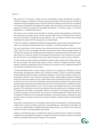 ANEXO V




Escola S

  Num universo de 137 docentes, a escola conta com 29 professores titulares, 94 pertencem ao quadro e
  132 (96%) entregaram os objectivos individuais. Dos docentes avaliados, 30 (22%) requereram avaliação da
  componente cientíﬁco-pedagógica, dos quais 26 (87%) solicitaram avaliador do mesmo grupo de recrutamento
  e um requereu avaliação pelos encarregados de educação. Houve dois docentes que requereram dispensa de
  avaliação por estarem em condições de aposentação até 2010/2011, nos termos do artigo 12.º do Decreto
  Regulamentar n.º 1-A/2009, de 5 de Janeiro.
  Esta escola é a única a ministrar ensino secundário no concelho e aposta na diversiﬁcação da sua oferta edu-
  cativa. Depois da sua avaliação externa, e para dar resposta à ADD, a escola tem dirigido esforços suplemen-
  tares para a clariﬁcação e quantiﬁcação dos seus objectivos. O CE, em especial o Presidente, teve um papel
  impulsionador do processo de ADD, conseguindo a sua implementação.
  Os docentes conﬁaram no trabalho desenvolvido pelo órgão de gestão, apesar de todas as diﬁculdades relacio-
  nadas com as alterações introduzidas pela tutela, as inovações e a resistência de alguns colegas.
  Com vista à objectivação de todo o processo, foram realizadas reuniões de trabalho com outra escola, donde
  surgiu a ideia de se criar uma aplicação informática que permitisse o cálculo ﬁnal da avaliação docente. Foi
  contratada uma empresa para a implementação deste dispositivo. O desempenho docente é observado e ava-
  liado através de um elenco de condutas, são assinaladas como pertinentes e como cumpridas ou não cumpri-
  das. Os instrumentos, com viabilidade testada, focam aspectos observáveis, comuns a todas as disciplinas.
  Foi, ainda, criada uma equipa coadjuvante da CCAD para preparar a ADD. A pedido do CE, reﬂecte sobre ques-
  tões que vão surgindo. Esta equipa coligiu opiniões, analisou, reformulou e divulgou documentos. Também
  organizou o processo de observação de aulas. O CP aprovou os instrumentos criados. A plataforma Moodle foi
  uma ferramenta importante em todo o processo.

  A principal diﬁculdade sentida, em todo o percurso, prende-se com a agitação que a ADD gerou no seio da
  classe docente, apaziguada pela conﬁança no CE, na equipa de trabalho, na CCAD e no dispositivo adoptado.
  A complexidade do modelo foi também um obstáculo a ultrapassar. O factor tempo constituiu um óbice na im-
  plementação da ADD, pois todo o processo de construção, análise, implementação e produção de evidências
  resulta num avolumar de trabalho que reduz o tempo disponível para a planiﬁcação das aulas e das actividades
  a realizar com os alunos. Este factor é referido pela maioria dos docentes auscultados. Foram ainda enumera-
  das desvantagens resultantes da compartimentação excessiva da actividade docente e a incidência da avalia-
  ção sobre aspectos não quantiﬁcáveis, como é o caso do apoio às aprendizagens dos alunos e dos resultados
  escolares. O CE considera que não existe uma ferramenta ﬁável que permita medir os resultados escolares.
  A formação feita não satisfez as necessidades. Nenhum entrevistado fez a formação da DGRHE, apenas a
  do Centro de Formação, que foi proveitosa, mas insuﬁciente. As Recomendações do Conselho Cientíﬁco para
  a Avaliação de Professores foram consideradas ponderadas e serviram para acalmar a ansiedade de alguns
  docentes. Porém, ﬁcou patente a ideia de que nem todos as conheciam, ainda que tivessem o acesso facilitado
  às mesmas.

  Actualmente, o processo decorre com normalidade, apesar de haver constrangimentos. Para alguns docentes,
  a ADD agravou o volume de trabalho, penalizando a disponibilidade para a planiﬁcação de actividades com
  os alunos, criou desmotivação e competição e perturbou relações pessoais, por se aﬁrmar mais punitiva que
  formativa. No entanto, nem todos partilham desta opinião.

  Sugeriram a eliminação das quotas, a simpliﬁcação de algumas condutas presentes no dispositivo adoptado,
  o alargamento da periodicidade da avaliação e a criação de uma bolsa de avaliadores internos com formação
  superior, que poderiam observar aulas em equipa e sem aviso prévio.


                                                     85
 