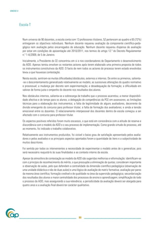 ANEXO V




          Escola T


            Num universo de 90 docentes, a escola conta com 13 professores titulares, 52 pertencem ao quadro e 65 (72%)
            entregaram os objectivos individuais. Nenhum docente requereu avaliação da componente cientíﬁco-peda-
            gógica nem avaliação pelos encarregados de educação. Nenhum docente requereu dispensa de avaliação
            por estar em condições de aposentação até 2010/2011, nos termos do artigo 12.º do Decreto Regulamentar
            n.º 1-A/2009, de 5 de Janeiro.

            Inicialmente, a Presidente do CE concentrou em si e nos coordenadores de Departamento o desenvolvimento
            da ADD. Apenas tentou envolver os restantes actores após terem elaborado uma primeira proposta de todos
            os instrumentos constitutivos da ADD. O facto de nem todos os actores do processo terem estado envolvidos
            levou a que houvesse contestação.

            Nesta escola, sentiram-se muitas diﬁculdades/obstáculos, externos e internos. De entre os primeiros, salienta-
            -se o descontentamento generalizado relativamente ao modelo; as sucessivas alterações do quadro normativo
            e processual; a mudança por decreto sem experimentação; a desadequação da formação; a diﬁculdade em
            valorar de forma justa o empenho do docente nos resultados dos alunos.

            Nos obstáculos internos, salienta-se a sobrecarga de trabalho que o processo acarretou; a menor disponibili-
            dade afectiva e de tempo para os alunos; a delegação de competências da PCE em assessores; as limitações
            técnicas para a elaboração dos instrumentos; a falta de legitimidade de alguns avaliadores, decorrente da
            divisão emergente do concurso para professor titular; a falta de formação dos avaliadores; e ainda a tensão
            emocional entre os docentes. O relacionamento interpessoal dos docentes dentro da escola começou a ser
            afectado com o concurso para professor titular.

            Os aspectos positivos referidos foram muito escassos, o que está em consonância com a atitude de reserva e
            discordância com o modelo da ADD e o seu processo de implementação. Como grande virtude do processo, até
            ao momento, foi indicado o trabalho colaborativo.

            Relativamente aos instrumentos produzidos, foi visível o baixo grau de satisfação apresentado pelos avalia-
            dores e pelos avaliados e os principais aspectos apontados foram a quantidade de itens e a subjectividade de
            muitos descritores.

            Foi sentida por todos os intervenientes a necessidade de experimentar o modelo antes de o generalizar, pois
            será necessário reajustá-lo às suas ﬁnalidades e ao contexto interno da escola.

            Apesar da atmosfera de contestação ao modelo da ADD são sugeridas melhorias e reformulação: identiﬁcam-se
            com o princípio de reconhecimento do mérito, o que pressupõe a eliminação de quotas; consideram importante
            a observação de aulas, pelo que defendem a centralidade da dimensão cientíﬁco-pedagógica (observação de
            uma unidade didáctica e não de duas aulas) e uma lógica de avaliação de matriz formativa; avaliação por pares
            da mesma área cientíﬁca; formação credível e de qualidade na área da supervisão pedagógica; secundarização
            dos resultados dos alunos e maior centralidade dos processos de ensino e aprendizagem; simpliﬁcação de todo
            o processo da ADD, mas assegurando a sua relevância; a periodicidade da avaliação deverá ser alargada para
            quatro anos e a avaliação ﬁnal deverá ter carácter qualitativo.




                                                                86
 
