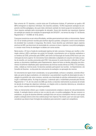 ANEXO V




Escola U


  Num universo de 121 docentes, a escola conta com 33 professores titulares, 81 pertencem ao quadro e 80
  (66%) entregaram os objectivos individuais. Dos docentes avaliados, 10 (8%) requereram avaliação da com-
  ponente cientíﬁco-pedagógica, dos quais todos solicitaram avaliador do mesmo grupo de recrutamento e ne-
  nhum requereu avaliação pelos encarregados de educação. Houve dois docentes que requereram dispensa
  de avaliação por estarem em condições de aposentação até 2010/2011, nos termos do artigo 12.º do Decreto
  Regulamentar n.º 1-A/2009, de 10 de Janeiro.

  O processo caracterizou-se por várias diﬁculdades, sentidas genericamente por todos os intervenientes. Apesar
  de o CE ter tentado promover reuniões para clariﬁcar algumas questões, começaram a existir sinais evidentes
  de ansiedade face à pressão e insegurança. No entanto, houve docentes que salientaram alguns aspectos
  positivos da ADD, que decorreram da necessidade de o processo os levar a repensar a sua prática pedagógica
  e a ensaiar novas formas de abordagem no debate com outras escolas.

  Nesta escola, o CE teve a função de coordenação logística de todo o processo. Começou por recolher a infor-
  mação relativa à ADD e participou nas acções de formação, conjuntamente com os docentes avaliadores e
  os membros da CCAD, promovidas pela DGRHE, pelo Centro de Associação de Escolas (CFAE) local e por uma
  instituição de ensino superior. Os instrumentos foram elaborados e adaptados em conjunto com todas as esco-
  las do concelho, em reuniões promovidas pelo CFAE. Este processo foi sendo discutido e reﬂectido no CP, que
  aprovou os documentos trabalhados pelos Departamentos, depois de feitas as devidas alterações (aos docu-
  mentos inicialmente trabalhados pelos representantes das diversas escolas afectas ao CFAE). O CE promoveu,
  então, o debate ao nível da escola. Os docentes avaliados participaram nas reuniões - de Departamento e de
  Conselho de Docentes - na discussão dos instrumentos de avaliação e na aprovação dos mesmos.

  Os instrumentos de registo foram considerados, na sua generalidade, confusos e complexos, existindo diﬁcul-
  dade, por parte de alguns avaliadores, em sistematizar o que pretendiam na grelha de observação de aulas. A
  adopção do portefólio não reúne consenso, existindo uma diversidade de opiniões relativamente à sua cons-
  trução e viabilidade prática. Ao longo do processo, e sobretudo após a instabilidade provocada pelo Decreto
  Regulamentar n.º 1-A, de 5 de Janeiro de 2009, que dividiu os docentes relativamente ao processo de tomada
  de decisão de entrega dos objectivos individuais, as relações entre os docentes deteriorou-se, temendo-se
  que, no futuro, assuma contornos de alguma gravidade.

  Todos os intervenientes referem que o modelo é excessivamente complexo e deveria ter sido primeiramente
  testado. A avaliação deveria centrar-se mais na sala de aula e na prática pedagógica. No que concerne os
  avaliadores, um grupo de docentes defende a avaliação feita com recurso a avaliadores internos e outro grupo
  propõe a avaliação externa como mais credível porque mais imparcial. No entanto, quer num caso quer noutro,
  consideram que deveria haver formação dos avaliadores para exercerem o papel com competência.




                                                     87
 