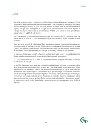 ANEXO V




Escola X


  Num universo de 103 docentes, a escola conta com 13 professores titulares, 48 pertencem ao quadro e 76 (74%)
  entregaram os objectivos individuais. Dos docentes avaliados, 51 (50%) requereram avaliação da componente
  cientíﬁco-pedagógica, dos quais 28 (55%) solicitaram avaliador do mesmo grupo de recrutamento e nenhum
  requereu avaliação pelos encarregados de educação. Houve quatro docentes que requereram dispensa de
  avaliação por estarem em condições de aposentação até 2010/2011, nos termos do artigo 12.º do Decreto
  Regulamentar n.º 1-A/2009, de 5 de Janeiro.

  A ADD nesta escola foi assumida como uma oportunidade para deﬁnir prioridades e identiﬁcar metas que
  ﬁcaram vertidas no seu PE. O CE tomou a liderança de um processo cooperativo assente na reﬂexão em torno
  do modelo.

  Houve uma carga acrescida de trabalho para 15 dos seus docentes para que fossem produzidos os documen-
  tos orientadores e de organização da ADD. Foram tidas em consideração as Recomendações do Conselho
  Cientíﬁco para a Avaliação de Professores, nomeadamente, para clariﬁcação relativamente aos instrumentos
  de registo e sua simpliﬁcação e também para validação de decisões já tomadas até esse momento.

  As sucessivas alterações que o modelo sofreu foram um factor perturbador, embora a possibilidade de avalia-
  ção por avaliador do mesmo grupo de recrutamento tenha sido aﬁrmada como positiva.

  A CCAD foi constituída no seio do CP, tendo os 12 docentes avaliadores participado activamente na produção
  de instrumentos de avaliação.

  Ao nível das diﬁculdades, foram destacadas a falta de formação adequada, sobretudo, no que concerne à ob-
  servação de aulas e alguma hostilidade dos docentes face à ADD, superada em parte pela parceria e suporte
  que construíram com outra escola. Por outro lado, é referido que a concretização da ADD se tornou mais com-
  plexa no curto tempo disponível para a sua operacionalização; que as mudanças sucessivamente introduzidas
  desvalorizaram a ligação da avaliação de desempenho à melhoria das práticas docentes e a remeteram para
  um nível mais associado à gestão e à carreira. Pensam que os resultados dos alunos e o abandono escolar
  devem ser considerados numa perspectiva reﬂexiva, havendo ainda muito trabalho a desenvolver e deveriam
  ser revistos o processo de escolha dos avaliadores, a ponderação da prática pedagógica e o tempo do ciclo de
  avaliação.




                                                     89
 