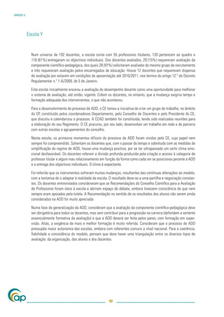 ANEXO V




          Escola Y


            Num universo de 192 docentes, a escola conta com 55 professores titulares, 120 pertencem ao quadro e
            118 (61%) entregaram os objectivos individuais. Dos docentes avaliados, 29 (15%) requereram avaliação da
            componente cientíﬁco-pedagógica, dos quais 28 (97%) solicitaram avaliador do mesmo grupo de recrutamento
            e três requereram avaliação pelos encarregados de educação. Houve 12 docentes que requereram dispensa
            de avaliação por estarem em condições de aposentação até 2010/2011, nos termos do artigo 12.º do Decreto
            Regulamentar n.º 1-A/2009, de 5 de Janeiro.

            Esta escola inicialmente encarou a avaliação do desempenho docente como uma oportunidade para melhorar
            o sistema de avaliação, até então, vigente. Crêem os docentes, no entanto, que a mudança exigiria tempo e
            formação adequada dos intervenientes, o que não aconteceu.

            Para o desenvolvimento do processo de ADD, o CE tomou a iniciativa de criar um grupo de trabalho, no âmbito
            do CP, constituído pelos coordenadores Departamento, pelo Conselho de Docentes e pelo Presidente do CE,
            que discutiu e calendarizou o processo. A CCAD também foi constituída, tendo sido realizadas reuniões para
            a elaboração do seu Regimento. O CE procurou, por seu lado, desenvolver um trabalho em rede e de parceria
            com outras escolas e agrupamentos do concelho.

            Nesta escola, os primeiros momentos difíceis do processo de ADD foram vividos pelo CE, cujo papel nem
            sempre foi compreendido. Salientam os docentes que, com o passar do tempo e sobretudo com as medidas de
            simpliﬁcação do regime de ADD, houve uma mudança positiva, por se ter ultrapassado um certo clima emo-
            cional desfavorável. Os docentes referem a divisão profunda produzida pela criação e acesso à categoria de
            professor titular e algum mau relacionamento em função da forma como cada um se posicionou perante a ADD
            e a entrega dos objectivos individuais. O clima é expectante.

            Foi referido que os instrumentos sofreram muitas mudanças, resultantes das contínuas alterações ao modelo,
            com a tentativa de o adaptar à realidade da escola. O resultado deve-se a uma partilha e negociação constan-
            tes. Os docentes entrevistados consideraram que as Recomendações do Conselho Cientíﬁco para a Avaliação
            de Professores foram úteis à escola e abriram espaço de debate, embora tivessem consciência de que nem
            sempre eram apoiadas pela tutela. A Recomendação no sentido de os resultados dos alunos não serem ainda
            considerados na ADD foi muito apreciada.

            Numa fase de generalização da ADD, consideram que a avaliação da componente cientíﬁco-pedagógica deve
            ser obrigatória para todos os docentes, mas sem contribuir para a progressão na carreira (defendem a vertente
            essencialmente formativa da avaliação) e que a ADD deverá ser feita pelos pares, com formação em super-
            visão. Aliás, a exigência de mais e melhor formação é muito referida. Consideram que o processo de ADD
            pressupõe maior autonomia das escolas, embora com referentes comuns a nível nacional. Para a coerência,
            ﬁabilidade e consistência do modelo, pensam que deve haver uma triangulação entre os diversos tipos de
            avaliação: da organização, dos alunos e dos docentes.




                                                               90
 