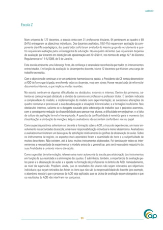 ANEXO V




Escola Z


  Num universo de 127 docentes, a escola conta com 31 professores titulares, 64 pertencem ao quadro e 69
  (54%) entregaram os objectivos individuais. Dos docentes avaliados, 18 (14%) requereram avaliação da com-
  ponente cientíﬁco-pedagógica, dos quais todos solicitaram avaliador do mesmo grupo de recrutamento e qua-
  tro requereram avaliação pelos encarregados de educação. Houve quatro docentes que requereram dispensa
  de avaliação por estarem em condições de aposentação até 2010/2011, nos termos do artigo 12.º do Decreto
  Regulamentar n.º 1-A/2009, de 5 de Janeiro.

  Esta escola apresenta uma liderança forte, de conﬁança e serenidade reconhecida por todos os intervenientes
  entrevistados. Em função da avaliação do desempenho docente, houve 12 docentes que tiveram uma carga de
  trabalho acrescida.

  Com o objectivo de continuar a ter um ambiente harmonioso na escola, a Presidente do CE tentou desenvolver
  a ADD de forma participada, envolvendo todos os docentes, mas sem stress. Houve necessidade de reformular
  documentos internos, o que implicou muitas reuniões.

  Na escola, sentiram-se algumas diﬁculdades ou obstáculos, externos e internos. Dentro dos primeiros, sa-
  lienta-se como principal obstáculo a divisão da carreira em professor e professor titular. É também indicada
  a complexidade do modelo; a implementação do modelo sem experimentação; as sucessivas alterações do
  quadro normativo e processual; a sua desadequação a situações diferenciadas; e a formação insuﬁciente. Nos
  obstáculos internos, salienta-se o desgaste causado pela sobrecarga de trabalho que o processo acarretou,
  com a consequente redução da disponibilidade para pensar nos alunos; a diﬁculdade em objectivar; e a falta
  de cultura de avaliação formal e hierarquizada. A questão da conﬂitualidade é remetida para o momento das
  classiﬁcações e atribuição de menções. Alguns avaliadores não se sentem confortáveis no seu papel.

  Como aspectos positivos salientam-se: durante a formação sobre a ADD, a troca de experiências; um maior en-
  volvimento nas actividades da escola; uma maior responsabilização individual e menor absentismo. Avaliadores
  e avaliados manifestaram um baixo grau de satisfação relativamente às grelhas de observação de aulas. Sobre
  os instrumentos de registo, os aspectos mais apontados foram a quantidade de itens e a subjectividade de
  muitos descritores. Não existem, até à data, muitos instrumentos elaborados. Foi sentida por todos os inter-
  venientes a necessidade de experimentar o modelo antes de o generalizar, pois será necessário reajustá-lo às
  suas ﬁnalidades e contexto interno da escola.

  Como sugestões de reformulação, referem uma maior autonomia da escola para elaboração dos instrumentos
  em função da sua realidade e a eliminação das quotas. É sublinhada, também, a importância da avaliação pe-
  los pares e a observação de aulas e a aposta na formação de professores no âmbito da ADD, nomeadamente,
  ao nível da supervisão. Propõem, ainda, que os resultados dos alunos não sejam indexados aos objectivos
  individuais; que sejam retirados das ﬁchas os itens que não são da responsabilidade do docente (por exemplo,
  o abandono escolar); que o processo de ADD seja agilizado; que os ciclos de avaliação sejam alargados e que
  os resultados da ADD não interﬁram nos concursos.




                                                     91
 