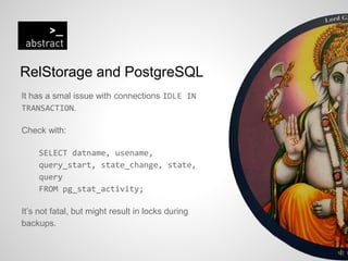 RelStorage and PostgreSQL
It has a smal issue with connections IDLE IN
TRANSACTION.
Check with:
SELECT datname, usename,
query_start, state_change, state,
query
FROM pg_stat_activity;
It’s not fatal, but might result in locks during
backups.
 