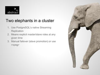 Two elephants in a cluster
1. Use PostgreSQL’s native Streaming
Replication
2. Means explicit master/slave roles at any
given time
3. Manual failover (slave promotion) or use
repmgr
 