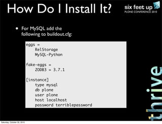 PLONE CONFERENCE 2010How Do I Install It?
• For MySQL add the
following to buildout.cfg:
eggs =
RelStorage
MySQL-Python
fake-eggs =
ZODB3 = 3.7.1
[instance]
type mysql
db plone
user plone
host localhost
password terriblepassword
Saturday, October 30, 2010
 