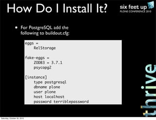 PLONE CONFERENCE 2010How Do I Install It?
• For PostgreSQL add the
following to buildout.cfg:
eggs =
RelStorage
fake-eggs =
ZODB3 = 3.7.1
psycopg2
[instance]
type postgresql
dbname plone
user plone
host localhost
password terriblepassword
Saturday, October 30, 2010
 