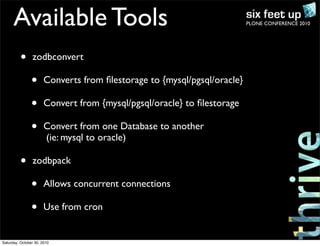 PLONE CONFERENCE 2010Available Tools
• zodbconvert
• Converts from ﬁlestorage to {mysql/pgsql/oracle}
• Convert from {mysql/pgsql/oracle} to ﬁlestorage
• Convert from one Database to another
(ie: mysql to oracle)
• zodbpack
• Allows concurrent connections
• Use from cron
Saturday, October 30, 2010
 