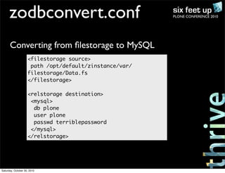 PLONE CONFERENCE 2010zodbconvert.conf
<filestorage source>
path /opt/default/zinstance/var/
filestorage/Data.fs
</filestorage>
<relstorage destination>
<mysql>
db plone
user plone
passwd terriblepassword
</mysql>
</relstorage>
Converting from ﬁlestorage to MySQL
Saturday, October 30, 2010
 