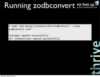 PLONE CONFERENCE 2010Running zodbconvert
$ sudo /opt/mysql/zinstance/bin/zodbconvert --clear
zodbconvert.conf
Storages opened successfully.
All transactions copied successfully.
Saturday, October 30, 2010
 