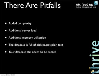 PLONE CONFERENCE 2010There Are Pitfalls
• Added complexity
• Additional server load
• Additional memory utilization
• The database is full of pickles, not plain text
• Your database still needs to be packed
Saturday, October 30, 2010
 