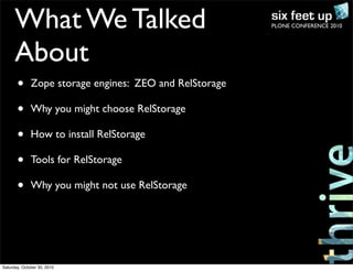 PLONE CONFERENCE 2010What We Talked
About
• Zope storage engines: ZEO and RelStorage
• Why you might choose RelStorage
• How to install RelStorage
• Tools for RelStorage
• Why you might not use RelStorage
Saturday, October 30, 2010
 
