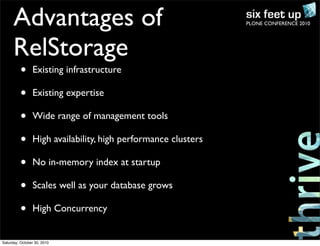 PLONE CONFERENCE 2010Advantages of
RelStorage
• Existing infrastructure
• Existing expertise
• Wide range of management tools
• High availability, high performance clusters
• No in-memory index at startup
• Scales well as your database grows
• High Concurrency
Saturday, October 30, 2010
 