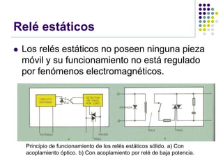 Relé estáticos
   Los relés estáticos no poseen ninguna pieza
    móvil y su funcionamiento no está regulado
    por fenómenos electromagnéticos.




    Principio de funcionamiento de los relés estáticos sólido. a) Con
    acoplamiento óptico. b) Con acoplamiento por relé de baja potencia.
 