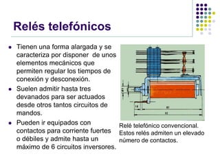 Relés telefónicos
   Tienen una forma alargada y se
    caracteriza por disponer de unos
    elementos mecánicos que
    permiten regular los tiempos de
    conexión y desconexión.
   Suelen admitir hasta tres
    devanados para ser actuados
    desde otros tantos circuitos de
    mandos.
   Pueden ir equipados con           Relé telefónico convencional.
    contactos para corriente fuertes Estos relés admiten un elevado
    o débiles y admite hasta un       número de contactos.
    máximo de 6 circuitos inversores.
 