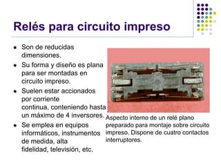 Relés para circuito impreso
   Son de reducidas
    dimensiones.
   Su forma y diseño es plana
    para ser montadas en
    circuito impreso.
   Suelen estar accionados
    por corriente
    continua, conteniendo hasta
    un máximo de 4 inversores. Aspecto interno de un relé plano
   Se emplea en equipos        preparado para montaje sobre circuito
    informáticos, instrumentos impreso. Dispone de cuatro contactos
    de medida, alta             interruptores.
    fidelidad, televisión, etc.
 