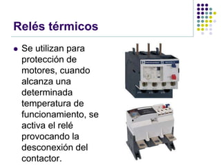 Relés térmicos
   Se utilizan para
    protección de
    motores, cuando
    alcanza una
    determinada
    temperatura de
    funcionamiento, se
    activa el relé
    provocando la
    desconexión del
    contactor.
 