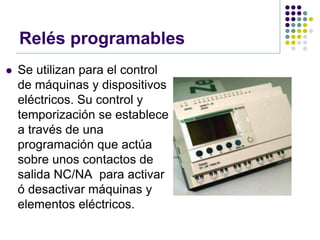 Relés programables
   Se utilizan para el control
    de máquinas y dispositivos
    eléctricos. Su control y
    temporización se establece
    a través de una
    programación que actúa
    sobre unos contactos de
    salida NC/NA para activar
    ó desactivar máquinas y
    elementos eléctricos.
 