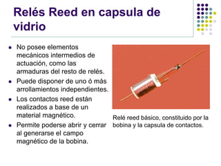 Relés Reed en capsula de
    vidrio
   No posee elementos
    mecánicos intermedios de
    actuación, como las
    armaduras del resto de relés.
   Puede disponer de uno ó más
    arrollamientos independientes.
   Los contactos reed están
    realizados a base de un
    material magnético.            Relé reed básico, constituido por la
   Permite poderse abrir y cerrar bobina y la capsula de contactos.
    al generarse el campo
    magnético de la bobina.
 