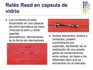 Relés Reed en capsula de
vidrio
   Los contactos al estar
    encerrados en una cápsula
    de vidrio hermética les hace
    inmunes al polvo y otros
    agentes
    atmosféricos, fabricándose        Ambos elementos, bobina y
    en la forma de interruptores       contactos, pueden
    ó inversores.                      suministrarse por
                                       separado, facilitando así la
                                       realización de una amplia
                                       gama de combinaciones
                                       entre ambos, en base a los
                                       diferentes tipos que se
                                       encuentran en el mercado.
 