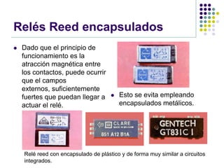 Relés Reed encapsulados
   Dado que el principio de
    funcionamiento es la
    atracción magnética entre
    los contactos, puede ocurrir
    que el campos
    externos, suficientemente
    fuertes que puedan llegar a          Esto se evita empleando
    actuar el relé.                       encapsulados metálicos.




    Relé reed con encapsulado de plástico y de forma muy similar a circuitos
    integrados.
 