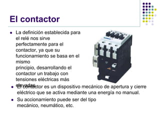 El contactor
   La definición establecida para
    el relé nos sirve
    perfectamente para el
    contactor, ya que su
    funcionamiento se basa en el
    mismo
    principio, desarrollando el
    contactor un trabajo con
    tensiones eléctricas más
   elevadas.
     El contactor es un dispositivo mecánico de apertura y cierre
     eléctrico que se activa mediante una energía no manual.
    Su accionamiento puede ser del tipo
     mecánico, neumático, etc.
 