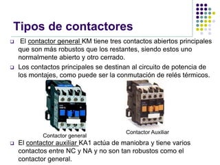 Tipos de contactores
    El contactor general KM tiene tres contactos abiertos principales
    que son más robustos que los restantes, siendo estos uno
    normalmente abierto y otro cerrado.
   Los contactos principales se destinan al circuito de potencia de
    los montajes, como puede ser la conmutación de relés térmicos.




                                        Contactor Auxiliar
            Contactor general
   El contactor auxiliar KA1 actúa de maniobra y tiene varios
    contactos entre NC y NA y no son tan robustos como el
    contactor general.
 