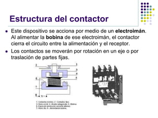 Estructura del contactor
   Este dispositivo se acciona por medio de un electroimán.
    Al alimentar la bobina de ese electroimán, el contactor
    cierra el circuito entre la alimentación y el receptor.
   Los contactos se moverán por rotación en un eje o por
    traslación de partes fijas.
 