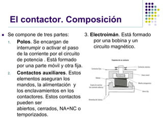 El contactor. Composición
   Se compone de tres partes:           3. Electroimán. Está formado
    1.  Polos. Se encargan de                por una bobina y un
        interrumpir o activar el paso        circuito magnético.
        de la corriente por el circuito
        de potencia . Está formado
        por una parte móvil y otra fija.
    2.  Contactos auxiliares. Estos
        elementos aseguran los
        mandos, la alimentación y
        los enclavamientos en los
        contactores. Estos contactos
        pueden ser
        abiertos, cerrados, NA+NC o
        temporizados.
 