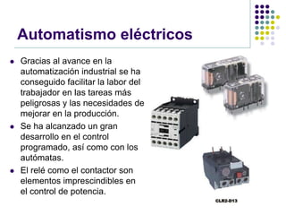 Automatismo eléctricos
   Gracias al avance en la
    automatización industrial se ha
    conseguido facilitar la labor del
    trabajador en las tareas más
    peligrosas y las necesidades de
    mejorar en la producción.
   Se ha alcanzado un gran
    desarrollo en el control
    programado, así como con los
    autómatas.
   El relé como el contactor son
    elementos imprescindibles en
    el control de potencia.
 