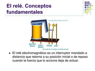 El relé. Conceptos
fundamentales




   El relé electromagnético es un interruptor mandado a
    distancia que retorna a su posición inicial o de reposo
    cuando la fuerza que lo acciona deja de actuar.
 