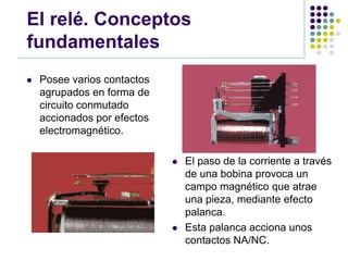 El relé. Conceptos
fundamentales
   Posee varios contactos
    agrupados en forma de
    circuito conmutado
    accionados por efectos
    electromagnético.

                                El paso de la corriente a través
                                 de una bobina provoca un
                                 campo magnético que atrae
                                 una pieza, mediante efecto
                                 palanca.
                                Esta palanca acciona unos
                                 contactos NA/NC.
 