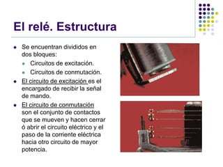 El relé. Estructura
   Se encuentran divididos en
    dos bloques:
     Circuitos de excitación.

     Circuitos de conmutación.

   El circuito de excitación es el
    encargado de recibir la señal
    de mando.
   El circuito de conmutación
    son el conjunto de contactos
    que se mueven y hacen cerrar
    ó abrir el circuito eléctrico y el
    paso de la corriente eléctrica
    hacia otro circuito de mayor
    potencia.
 