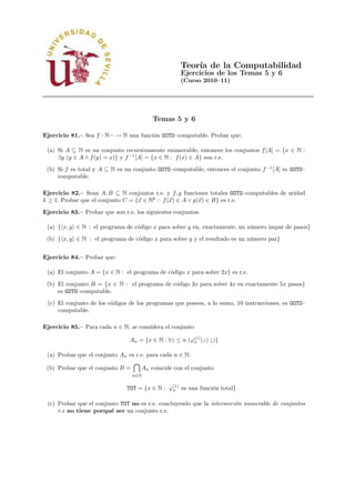 Teor´ de la Computabilidad
                                                          ıa
                                                      Ejercicios de los Temas 5 y 6
                                                      (Curso 2010–11)




                                            Temas 5 y 6

Ejercicio 81.– Sea f : N− → N una funci´n GOTO–computable. Probar que:
                                       o

 (a) Si A ⊆ N es un conjunto recursivamente enumerable, entonces los conjuntos f [A] = {x ∈ N :
     ∃y (y ∈ A ∧ f (y) = x)} y f −1 [A] = {x ∈ N : f (x) ∈ A} son r.e.
 (b) Si f es total y A ⊆ N es un conjunto GOTO–computable, entonces el conjunto f −1 [A] es GOTO–
     computable.

Ejercicio 82.– Sean A, B ⊆ N conjuntos r.e. y f, g funciones totales GOTO–computables de aridad
k ≥ 1. Probar que el conjunto C = {x ∈ Nk : f (x) ∈ A ∨ g(x) ∈ B} es r.e.

Ejercicio 83.– Probar que son r.e. los siguientes conjuntos:

 (a) { x, y ∈ N : el programa de c´digo x para sobre y en, exactamente, un n´ mero impar de pasos}
                                  o                                         u
 (b) { x, y ∈ N : el programa de c´digo x para sobre y y el resultado es un n´ mero par}
                                  o                                          u


Ejercicio 84.– Probar que:

 (a) El conjunto A = {x ∈ N : el programa de c´digo x para sobre 2x} es r.e.
                                              o
 (b) El conjunto B = {x ∈ N : el programa de c´digo 3x para sobre 4x en exactamente 5x pasos}
                                              o
     es GOTO–computable.
 (c) El conjunto de los c´digos de los programas que poseen, a lo sumo, 10 instrucciones, es GOTO–
                         o
     computable.

Ejercicio 85.– Para cada n ∈ N, se considera el conjunto

                                 An = {x ∈ N : ∀z ≤ n (ϕ(1) (z) ↓)}
                                                        x


 (a) Probar que el conjunto An es r.e. para cada n ∈ N.

 (b) Probar que el conjunto B =         An coincide con el conjunto
                                  n∈N


                                TOT = {x ∈ N : ϕ(1) es una funci´n total}
                                                x               o

 (c) Probar que el conjunto TOT no es r.e. concluyendo que la intersecci´n numerable de conjuntos
                                                                        o
     r.e no tiene porqu´ ser un conjunto r.e.
                        e
 